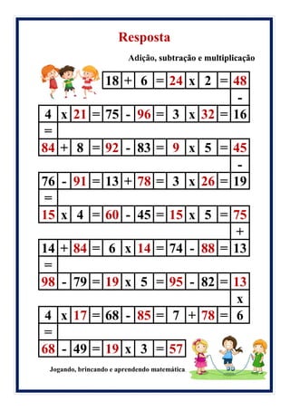 Resposta
Adição, subtração e multiplicação
18 + 6 = 24 x 2 = 48
-
4 x 21 = 75 - 96 = 3 x 32 = 16
=
84 + 8 = 92 - 83 = 9 x 5 = 45
-
76 - 91 = 13 + 78 = 3 x 26 = 19
=
15 x 4 = 60 - 45 = 15 x 5 = 75
+
14 + 84 = 6 x 14 = 74 - 88 = 13
=
98 - 79 = 19 x 5 = 95 - 82 = 13
x
4 x 17 = 68 - 85 = 7 + 78 = 6
=
68 - 49 = 19 x 3 = 57
Jogando, brincando e aprendendo matemática.