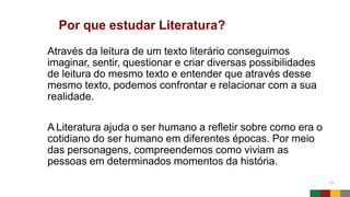 Por que estudar Literatura?
11
Através da leitura de um texto literário conseguimos
imaginar, sentir, questionar e criar diversas possibilidades
de leitura do mesmo texto e entender que através desse
mesmo texto, podemos confrontar e relacionar com a sua
realidade.
A Literatura ajuda o ser humano a refletir sobre como era o
cotidiano do ser humano em diferentes épocas. Por meio
das personagens, compreendemos como viviam as
pessoas em determinados momentos da história.
 