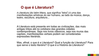 O que é Literatura?
4
A Literatura (do latim littera, que significa “letra”) é uma das
manifestações artísticas do ser humano, ao lado da música, dança,
teatro, escultura, arquitetura...
A Literatura está presente em todas as civilizações, das mais
antigas tribos até no cotidiano das grandes cidades
contemporâneas. Seja nos livros clássicos, seja nos muros das
capitais, manifestações verbais podem ser consideradas
expressões literárias.
Mas, afinal, o que é a Literatura? Qual a função da Literatura? Para
que serve o texto literário? O que é a História da Literatura?
 