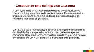 Construindo uma definição de Literatura
5
A definição mais antiga comumente usada pelos teóricos da
Literatura é aquela construída por Aristóteles. Para o pensador
grego, a Literatura seria uma imitação ou representação da
realidade mediante as palavras.
Literatura é toda manifestação de linguagem que tem como uma
das finalidades a expressão estética, não pretende apenas
comunicar algo, mas também construir um dizer que seja belo ou
envolvente em um nível sensível e humanamente profundo.
 