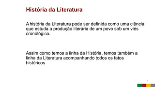 História da Literatura
7
A história da Literatura pode ser definida como uma ciência
que estuda a produção literária de um povo sob um viés
cronológico.
Assim como temos a linha da História, temos também a
linha da Literatura acompanhando todos os fatos
históricos.
 