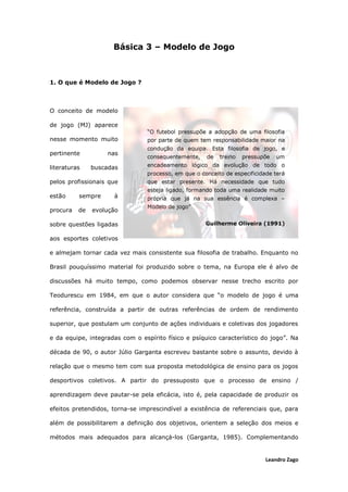 Leandro Zago
Básica 3 – Modelo de Jogo
1. O que é Modelo de Jogo ?
O conceito de modelo
de jogo (MJ) aparece
nesse momento muito
pertinente nas
literaturas buscadas
pelos profissionais que
estão sempre à
procura de evolução
sobre questões ligadas
aos esportes coletivos
e almejam tornar cada vez mais consistente sua filosofia de trabalho. Enquanto no
Brasil pouquíssimo material foi produzido sobre o tema, na Europa ele é alvo de
discussões há muito tempo, como podemos observar nesse trecho escrito por
Teodurescu em 1984, em que o autor considera que “o modelo de jogo é uma
referência, construída a partir de outras referências de ordem de rendimento
superior, que postulam um conjunto de ações individuais e coletivas dos jogadores
e da equipe, integradas com o espírito físico e psíquico característico do jogo”. Na
década de 90, o autor Júlio Garganta escreveu bastante sobre o assunto, devido à
relação que o mesmo tem com sua proposta metodológica de ensino para os jogos
desportivos coletivos. A partir do pressuposto que o processo de ensino /
aprendizagem deve pautar-se pela eficácia, isto é, pela capacidade de produzir os
efeitos pretendidos, torna-se imprescindível a existência de referenciais que, para
além de possibilitarem a definição dos objetivos, orientem a seleção dos meios e
métodos mais adequados para alcançá-los (Garganta, 1985). Complementando
 