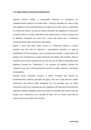Leandro Zago
2. O Jogo Coletivo através das Referências
Segundo Amieiro (2005), a organização defensiva só conseguirá ser
verdadeiramente coletiva se as ações tático - técnicas realizadas por cada um dos
onze jogadores forem perspectivadas em função de uma idéia comum, respeitando
um referencial coletivo, em que as tarefas individuais dos jogadores se relacionam
e regulam entre si. O autor ainda afirma que apenas assim o “todo” (a equipe que
se defende) conseguirá ser maior que a soma das partes que o constituem
(comportamentos tático-técnicos de cada atleta).
Quanto o autor fala sobre “idéia comum” ou “referencial coletivo” é preciso
entender que não está se referindo a automatismos fechados, ou algo já
estabelecido de forma estanque, mas a princípios que norteiam a ação coletiva da
equipe e por conseqüência as ações individuais dos atletas nela inseridos. Pode-se
constatar isso no trecho seguinte da sua frase em que se refere às interações entre
jogadores (quando diz “relacionam”) e ao processo de feedback (quando diz
“regulam”) que ocorre permanentemente durante as ações coletivas e individuais
dos jogadores.
Portanto faz-se necessário construir e definir princípios que balizem os
comportamentos coletivos (princípios de jogo), visto que o jogo pelo seu caráter
imprevisível não permite ações planejadas em sua plenitude, pois vai sendo
construído conforme as respostas que seus jogadores vão oferecendo pontualmente
naquelas situações. Respostas essas que surgem da interação dos mesmos com sua
equipe, com o adversário, com a posição da bola e de um número muito alto de
outras variáveis que estão nele inseridos.
 