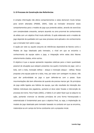 Leandro Zago
3. O Processo de Construção das Referências
A simples informação não altera comportamentos e estes demoram muito tempo
para serem alterados (FRADE, 2004). Cabe ao treinador direcionar esses
comportamentos para o modelo de jogo que pretende adotar, através de exercícios
com complexidade crescente, sempre atuando na zona proximal de conhecimento
do atleta com um objetivo final muito definido. O quão elaborado será o modelo de
jogo depende da qualidade com que esse processo será aplicado e do conhecimento
que o treinador tem sobre o jogo.
A opção por este ou aquele conjunto de referências dependerá de fatores como o
Modelo de Jogo idealizado pelo treinador, o nível em que se encontra o
conhecimento da equipe sobre o jogo, a integração entre estes dois fatores
anteriormente citados, entre outros.
O objetivo é que a equipe apresente respostas coletivas para a maior quantidade
possível de situações que estejam presentes nos quatro momentos do jogo: com a
bola, sem a bola, transição defesa - ataque e transição ataque - defesa. Nessa
proposta uma equipe pode ter a bola, mas, por estar com vantagem no placar, não
quer dar profundidade ao jogo e quer defender-se com a posse. Suas
movimentações são bem diferentes de quando ela precisa marcar gol. Os princípios
de jogo estão ligados aos hábitos da equipe, que são resultado da interação dos
hábitos individuais dos jogadores, portanto aí deve estar focada a intervenção do
processo de treino. Para Frade (2002), o hábito é um saber-fazer que se adquire na
ação, portando vivenciar os devidos princípios de uma forma hierarquizada e
sistematizada é fundamental para que o objetivo final, ou seja, a implantação do
modelo de jogo idealizado pelo treinador baseado no contexto em que se encontra,
materialize-se em campo de forma condizente com a proposta inicial.
 