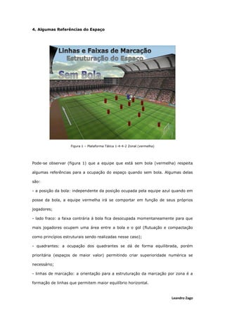 Leandro Zago
4. Algumas Referências do Espaço
Figura 1 – Plataforma Tática 1-4-4-2 Zonal (vermelha)
Pode-se observar (figura 1) que a equipe que está sem bola (vermelha) respeita
algumas referências para a ocupação do espaço quando sem bola. Algumas delas
são:
- a posição da bola: independente da posição ocupada pela equipe azul quando em
posse da bola, a equipe vermelha irá se comportar em função de seus próprios
jogadores;
- lado fraco: a faixa contrária à bola fica desocupada momentaneamente para que
mais jogadores ocupem uma área entre a bola e o gol (flutuação e compactação
como princípios estruturais sendo realizadas nesse caso);
- quadrantes: a ocupação dos quadrantes se dá de forma equilibrada, porém
prioritária (espaços de maior valor) permitindo criar superioridade numérica se
necessário;
- linhas de marcação: a orientação para a estruturação da marcação por zona é a
formação de linhas que permitem maior equilíbrio horizontal.
 