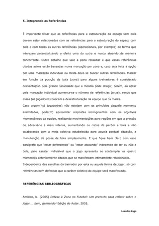 Leandro Zago
5. Integrando as Referências
É importante frisar que as referências para a estruturação do espaço sem bola
devem estar relacionadas com as referências para a estruturação do espaço com
bola e com todas as outras referências (operacionais, por exemplo) de forma que
interajam potencializando o efeito uma da outra e nunca atuando de maneira
concorrente. Outro detalhe que vale a pena ressaltar é que essas referências
citadas acima estão baseadas numa marcação por zona e, caso seja feita a opção
por uma marcação individual ou mista deve-se buscar outras referências. Marcar
em função da posição da bola (zona) para alguns treinadores é considerado
desvantajoso pela grande velocidade que a mesma pode atingir, porém, ao optar
pela marcação individual aumenta-se o número de referências (onze), sendo que
essas (os jogadores) buscam a desestruturação da equipe que os marca.
Caso algum(ns) jogador(es) não estejam com os princípios daquele momento
assimilados, pode(m) apresentar respostas incongruentes com os objetivos
momentâneos da equipe, realizando movimentações para regiões em que a pressão
do adversário é mais intensa, aumentando os riscos de perder a bola e não
colaborando com a meta coletiva estabelecida para aquela pontual situação, a
manutenção da posse de bola simplesmente. E que fique bem claro com esse
parágrafo que “estar defendendo” ou “estar atacando” independe de ter ou não a
bola, pelo caráter indivisível que o jogo apresenta ao contemplar os quatro
momentos anteriormente citados que se manifestam intimamente relacionados.
Independente das escolhas do treinador por esta ou aquela forma de jogar, só com
referências bem definidas que o caráter coletivo da equipe será manifestado.
REFERÊNCIAS BIBLIOGRÁFICAS
Amieiro, N. (2005) Defesa à Zona no Futebol: Um pretexto para refletir sobre o
jogar ... bem, ganhando! Edição do Autor. 2005.
 