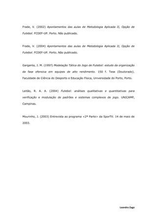 Leandro Zago
Frade, V. (2002) Apontamentos das aulas de Metodologia Aplicada II, Opção de
Futebol. FCDEF-UP. Porto. Não publicado.
Frade, V. (2004) Apontamentos das aulas de Metodologia Aplicada II, Opção de
Futebol. FCDEF-UP. Porto. Não publicado.
Garganta, J. M. (1997) Modelação Tática do Jogo de Futebol: estudo da organização
da fase ofensiva em equipes de alto rendimento. 150 f. Tese (Doutorado).
Faculdade de Ciência do Desporto e Educação Física, Universidade do Porto, Porto.
Leitão, R. A. A. (2004) Futebol: análises qualitativas e quantitativas para
verificação e modulação de padrões e sistemas complexos de jogo. UNICAMP,
Campinas.
Mourinho, J. (2003) Entrevista ao programa <2ª Parte> da SporTV. 14 de maio de
2003.
 