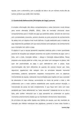 Leandro Zago
equipe, com o adversário, com a posição da bola e de um número muito alto de
outras variáveis que estão nele inseridos.
2. Construindo Referenciais (Princípios de Jogo) comuns
A simples informação não altera comportamentos e estes demoram muito tempo
para serem alterados (FRADE, 2004). Cabe ao treinador direcionar esses
comportamentos para o modelo de jogo que pretende adotar, através de exercícios
com complexidade crescente, sempre atuando na zona proximal de conhecimento
do atleta com um objetivo final muito definido. O quão elaborado será o modelo de
jogo depende da qualidade com que esse processo será aplicado e do conhecimento
que o treinador tem sobre o jogo.
O objetivo é que a equipe apresente respostas coletivas para a maior quantidade
possível de situações que estejam presentes nos quatro momentos do jogo: com a
bola, sem a bola, transição defesa – ataque e transição ataque-defesa. Nessa
proposta uma equipe pode ter a bola, mas, por estar com vantagem no placar, não
quer dar profundidade ao jogo e quer defender-se com a posse. Suas
movimentações são bem diferentes de quando ela precisa marcar gol. Caso
algum(ns) jogador(es) não estejam com os princípios daquele momento
assimilados, pode(m) apresentar respostas incongruentes com os objetivos
momentâneos da equipe, realizando movimentações para regiões em que a pressão
do adversário é mais intensa, aumentando os riscos de perder a bola e não
colaborando com a meta coletiva estabelecida para aquela pontual situação, a
manutenção da posse de bola simplesmente. E que fique bem claro com esse
parágrafo que “estar defendendo” ou “estar atacando” independe de ter ou não a
bola, pelo caráter indivisível que o jogo apresenta ao contemplar os quatro
momentos anteriormente citados que se manifestam intimamente relacionados.
Os princípios de jogo estão ligados aos hábitos da equipe, que são resultado da
interação dos hábitos individuais dos jogadores, portanto aí deve estar focada a
 