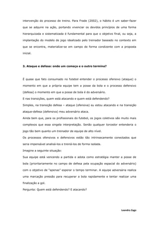 Leandro Zago
intervenção do processo de treino. Para Frade (2002), o hábito é um saber-fazer
que se adquire na ação, portando vivenciar os devidos princípios de uma forma
hierarquizada e sistematizada é fundamental para que o objetivo final, ou seja, a
implantação do modelo de jogo idealizado pelo treinador baseado no contexto em
que se encontra, materialize-se em campo de forma condizente com a proposta
inicial.
3. Ataque e defesa: onde um começa e o outro termina?
É quase que fato consumado no futebol entender o processo ofensivo (ataque) o
momento em que a própria equipe tem a posse da bola e o processo defensivo
(defesa) o momento em que a posse de bola é do adversário.
E nas transições, quem está atacando e quem está defendendo?
Simples, na transição defesa – ataque (ofensiva) eu estou atacando e na transição
ataque-defesa (defensiva) meu adversário ataca.
Ainda bem que, para os profissionais do futebol, os jogos coletivos são muito mais
complexos que essa singela interpretação. Senão qualquer torcedor entenderia o
jogo tão bem quanto um treinador de equipe de alto nível.
Os processos ofensivos e defensivos estão tão intrinsecamente conectados que
seria impensável analisá-los e treiná-los de forma isolada.
Imagine a seguinte situação:
Sua equipe está vencendo a partida e adota como estratégia manter a posse de
bola (prioritariamente no campo de defesa pela ocupação espacial do adversário)
com o objetivo de “apenas” esperar o tempo terminar. A equipe adversária realiza
uma marcação pressão para recuperar a bola rapidamente e tentar realizar uma
finalização a gol.
Pergunta: Quem está defendendo? E atacando?
 