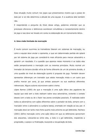 Leandro Zago
Essa situação muito comum nos jogos que presenciamos mostra que a posse de
bola por si só não determina a atitude de uma equipe. E a ausência dele também
não.
E respondendo a pergunta do título desse artigo, podemos entender que os
processos ofensivos e defensivos acontecem simultânea e constantemente dentro
do jogo e isso deve ser levado em conta na elaboração de um treinamento tático.
4. Uma visão limitada da marcação
É muito comum ouvirmos os treinadores falarem em sistemas de marcação, ou
como a equipe deve anular o oponente, e que em determinada partida ele optará
por tal sistema de jogo por considerá-lo mais eficiente para marcar adversário e
garantir um resultado. E a questão que aparece nesse momento é se todos eles
estão perspectivando a marcação com os mesmos princípios. Muito normal um
treinador de terceira divisão vê-la de forma diferente de um de primeira divisão, é
uma questão de nível de elaboração quanto à proposta de jogo. Também devem
apresentar diferenças um treinador que adota marcação mista e um outro que
prefira marcar por zona, já que ambas possuem na sua essência diferentes
referenciais. Alguns autores escreveram sobre o tema.
Lópes Ramos (1995) diz que a marcação é uma ação tática dos jogadores da
equipe que está sem a bola realizam sobre seus adversários, evitando o contato
desses com a bola ou de o fazer nas piores condições possíveis. É realizada sobre
todos os adversários com ações diferentes sobre o portador da bola, sempre com o
marcador entre o adversário e a própria baliza, orientado em relação ao seu par. A
marcação deve ser tanto mais forte quanto mais próxima ao gol defendido. Pacheco
(2001) define marcação como uma ação tática em que os defensores aproximam
dos atacantes, colocando-se entre eles, a bola e o gol defendido, impedindo a
progressão, o passe e a finalização, buscando a recuperação da bola.
 