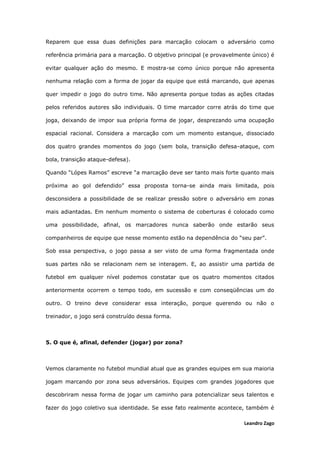 Leandro Zago
Reparem que essa duas definições para marcação colocam o adversário como
referência primária para a marcação. O objetivo principal (e provavelmente único) é
evitar qualquer ação do mesmo. E mostra-se como único porque não apresenta
nenhuma relação com a forma de jogar da equipe que está marcando, que apenas
quer impedir o jogo do outro time. Não apresenta porque todas as ações citadas
pelos referidos autores são individuais. O time marcador corre atrás do time que
joga, deixando de impor sua própria forma de jogar, desprezando uma ocupação
espacial racional. Considera a marcação com um momento estanque, dissociado
dos quatro grandes momentos do jogo (sem bola, transição defesa-ataque, com
bola, transição ataque-defesa).
Quando “Lópes Ramos” escreve “a marcação deve ser tanto mais forte quanto mais
próxima ao gol defendido” essa proposta torna-se ainda mais limitada, pois
desconsidera a possibilidade de se realizar pressão sobre o adversário em zonas
mais adiantadas. Em nenhum momento o sistema de coberturas é colocado como
uma possibilidade, afinal, os marcadores nunca saberão onde estarão seus
companheiros de equipe que nesse momento estão na dependência do “seu par”.
Sob essa perspectiva, o jogo passa a ser visto de uma forma fragmentada onde
suas partes não se relacionam nem se interagem. E, ao assistir uma partida de
futebol em qualquer nível podemos constatar que os quatro momentos citados
anteriormente ocorrem o tempo todo, em sucessão e com conseqüências um do
outro. O treino deve considerar essa interação, porque querendo ou não o
treinador, o jogo será construído dessa forma.
5. O que é, afinal, defender (jogar) por zona?
Vemos claramente no futebol mundial atual que as grandes equipes em sua maioria
jogam marcando por zona seus adversários. Equipes com grandes jogadores que
descobriram nessa forma de jogar um caminho para potencializar seus talentos e
fazer do jogo coletivo sua identidade. Se esse fato realmente acontece, também é
 