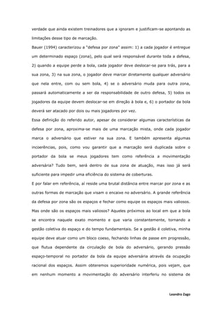 Leandro Zago
verdade que ainda existem treinadores que a ignoram e justificam-se apontando as
limitações desse tipo de marcação.
Bauer (1994) caracterizou a “defesa por zona” assim: 1) a cada jogador é entregue
um determinado espaço (zona), pelo qual será responsável durante toda a defesa,
2) quando a equipe perde a bola, cada jogador deve deslocar-se para trás, para a
sua zona, 3) na sua zona, o jogador deve marcar diretamente qualquer adversário
que nela entre, com ou sem bola, 4) se o adversário muda para outra zona,
passará automaticamente a ser da responsabilidade de outro defesa, 5) todos os
jogadores da equipe devem deslocar-se em direção à bola e, 6) o portador da bola
deverá ser atacado por dois ou mais jogadores por vez.
Essa definição do referido autor, apesar de considerar algumas características da
defesa por zona, aproxima-se mais de uma marcação mista, onde cada jogador
marca o adversário que estiver na sua zona. E também apresenta algumas
incoerências, pois, como vou garantir que a marcação será duplicada sobre o
portador da bola se meus jogadores tem como referência a movimentação
adversária? Tudo bem, será dentro de sua zona de atuação, mas isso já será
suficiente para impedir uma eficiência do sistema de coberturas.
E por falar em referência, aí reside uma brutal distância entre marcar por zona e as
outras formas de marcação que visam o encaixe no adversário. A grande referência
da defesa por zona são os espaços e fechar como equipe os espaços mais valiosos.
Mas onde são os espaços mais valiosos? Aqueles próximos ao local em que a bola
se encontra naquele exato momento e que varia constantemente, tornando a
gestão coletiva do espaço e do tempo fundamentais. Se a gestão é coletiva, minha
equipe deve atuar como um bloco coeso, fechando linhas de passe em progressão,
que flutua dependente da circulação de bola do adversário, gerando pressão
espaço-temporal no portador da bola da equipe adversária através da ocupação
racional dos espaços. Assim obteremos superioridade numérica, pois vejam, que
em nenhum momento a movimentação do adversário interferiu no sistema de
 