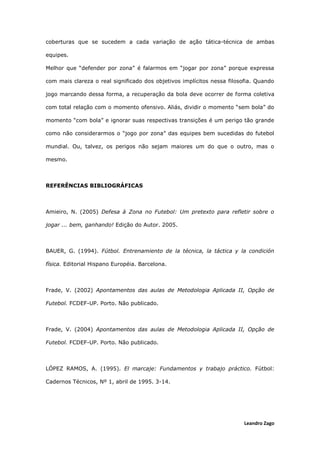 Leandro Zago
coberturas que se sucedem a cada variação de ação tática-técnica de ambas
equipes.
Melhor que “defender por zona” é falarmos em “jogar por zona” porque expressa
com mais clareza o real significado dos objetivos implícitos nessa filosofia. Quando
jogo marcando dessa forma, a recuperação da bola deve ocorrer de forma coletiva
com total relação com o momento ofensivo. Aliás, dividir o momento “sem bola” do
momento “com bola” e ignorar suas respectivas transições é um perigo tão grande
como não considerarmos o “jogo por zona” das equipes bem sucedidas do futebol
mundial. Ou, talvez, os perigos não sejam maiores um do que o outro, mas o
mesmo.
REFERÊNCIAS BIBLIOGRÁFICAS
Amieiro, N. (2005) Defesa à Zona no Futebol: Um pretexto para refletir sobre o
jogar ... bem, ganhando! Edição do Autor. 2005.
BAUER, G. (1994). Fútbol. Entrenamiento de la técnica, la táctica y la condición
física. Editorial Hispano Européia. Barcelona.
Frade, V. (2002) Apontamentos das aulas de Metodologia Aplicada II, Opção de
Futebol. FCDEF-UP. Porto. Não publicado.
Frade, V. (2004) Apontamentos das aulas de Metodologia Aplicada II, Opção de
Futebol. FCDEF-UP. Porto. Não publicado.
LÓPEZ RAMOS, A. (1995). El marcaje: Fundamentos y trabajo práctico. Fútbol:
Cadernos Técnicos, Nº 1, abril de 1995. 3-14.
 