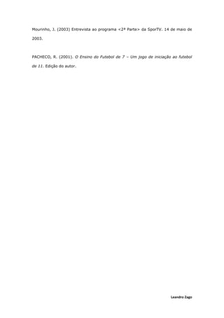 Leandro Zago
Mourinho, J. (2003) Entrevista ao programa <2ª Parte> da SporTV. 14 de maio de
2003.
PACHECO, R. (2001). O Ensino do Futebol de 7 – Um jogo de iniciação ao futebol
de 11. Edição do autor.
 