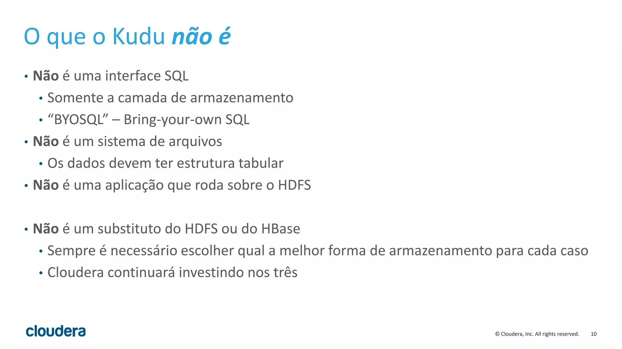 10© Cloudera, Inc. All rights reserved.
O que o Kudu não é
• Não é uma interface SQL
• Somente a camada de armazenamento
• “BYOSQL” – Bring-your-own SQL
• Não é um sistema de arquivos
• Os dados devem ter estrutura tabular
• Não é uma aplicação que roda sobre o HDFS
• Não é um substituto do HDFS ou do HBase
• Sempre é necessário escolher qual a melhor forma de armazenamento para cada caso
• Cloudera continuará investindo nos três
 