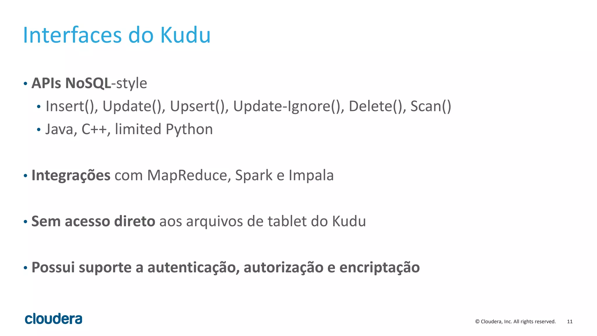 11© Cloudera, Inc. All rights reserved.
Interfaces do Kudu
• APIs NoSQL-style
• Insert(), Update(), Upsert(), Update-Ignore(), Delete(), Scan()
• Java, C++, limited Python
• Integrações com MapReduce, Spark e Impala
• Sem acesso direto aos arquivos de tablet do Kudu
• Possui suporte a autenticação, autorização e encriptação
 