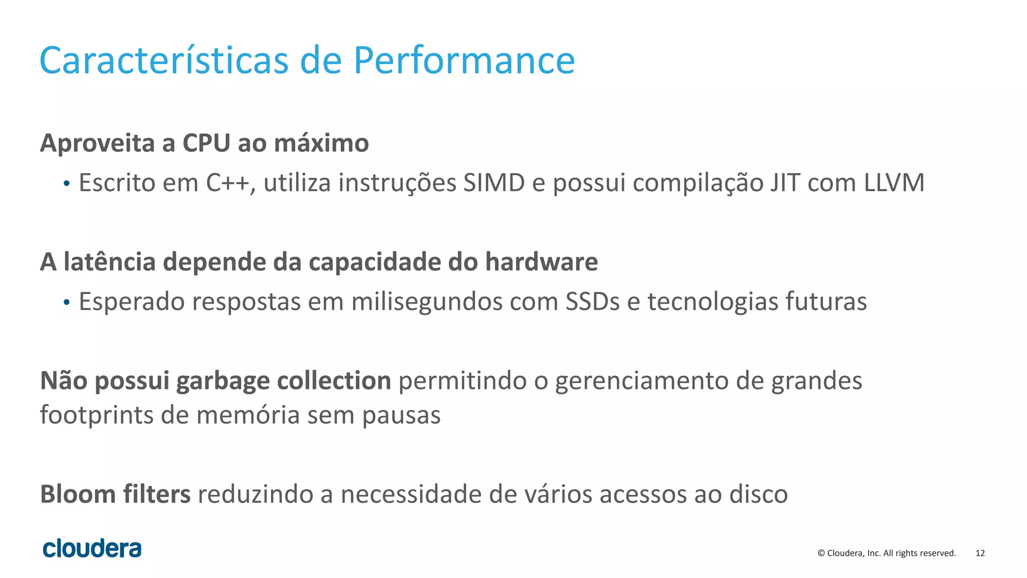 12© Cloudera, Inc. All rights reserved.
Características de Performance
Aproveita a CPU ao máximo
• Escrito em C++, utiliza instruções SIMD e possui compilação JIT com LLVM
A latência depende da capacidade do hardware
• Esperado respostas em milisegundos com SSDs e tecnologias futuras
Não possui garbage collection permitindo o gerenciamento de grandes
footprints de memória sem pausas
Bloom filters reduzindo a necessidade de vários acessos ao disco
 