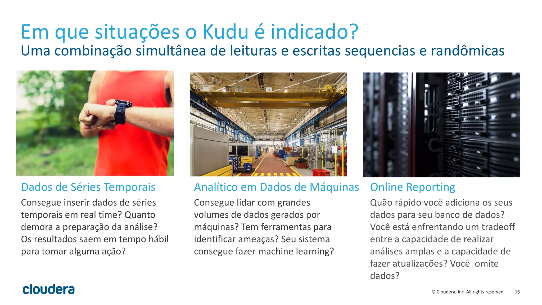15© Cloudera, Inc. All rights reserved.
Em que situações o Kudu é indicado?
Uma combinação simultânea de leituras e escritas sequencias e randômicas
Consegue inserir dados de séries
temporais em real time? Quanto
demora a preparação da análise?
Os resultados saem em tempo hábil
para tomar alguma ação?
Consegue lidar com grandes
volumes de dados gerados por
máquinas? Tem ferramentas para
identificar ameaças? Seu sistema
consegue fazer machine learning?
Quão rápido você adiciona os seus
dados para seu banco de dados?
Você está enfrentando um tradeoff
entre a capacidade de realizar
análises amplas e a capacidade de
fazer atualizações? Você omite
dados?
Dados de Séries Temporais Analítico em Dados de Máquinas Online Reporting
 