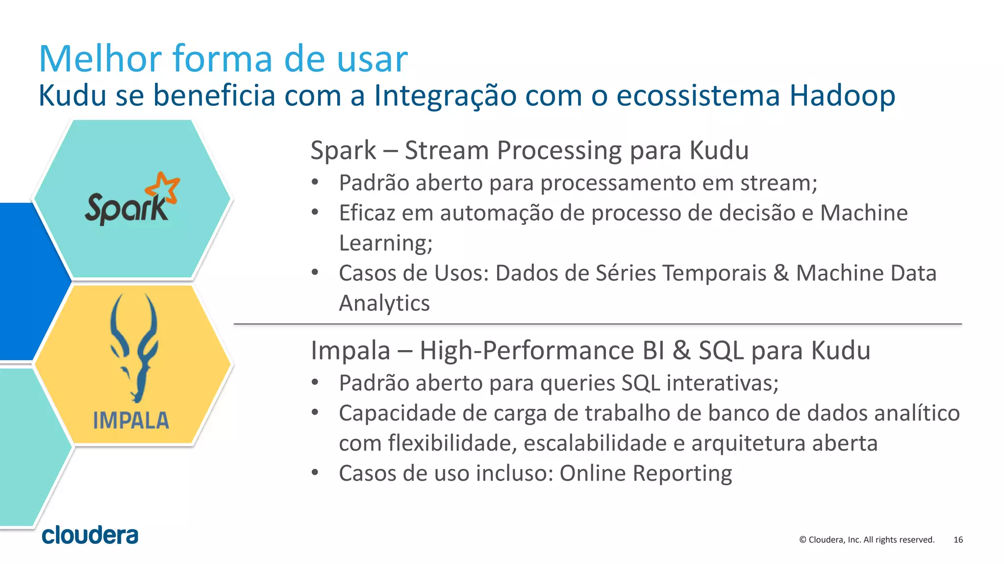16© Cloudera, Inc. All rights reserved.
Melhor forma de usar
Kudu se beneficia com a Integração com o ecossistema Hadoop
Spark – Stream Processing para Kudu
• Padrão aberto para processamento em stream;
• Eficaz em automação de processo de decisão e Machine
Learning;
• Casos de Usos: Dados de Séries Temporais & Machine Data
Analytics
Impala – High-Performance BI & SQL para Kudu
• Padrão aberto para queries SQL interativas;
• Capacidade de carga de trabalho de banco de dados analítico
com flexibilidade, escalabilidade e arquitetura aberta
• Casos de uso incluso: Online Reporting
 