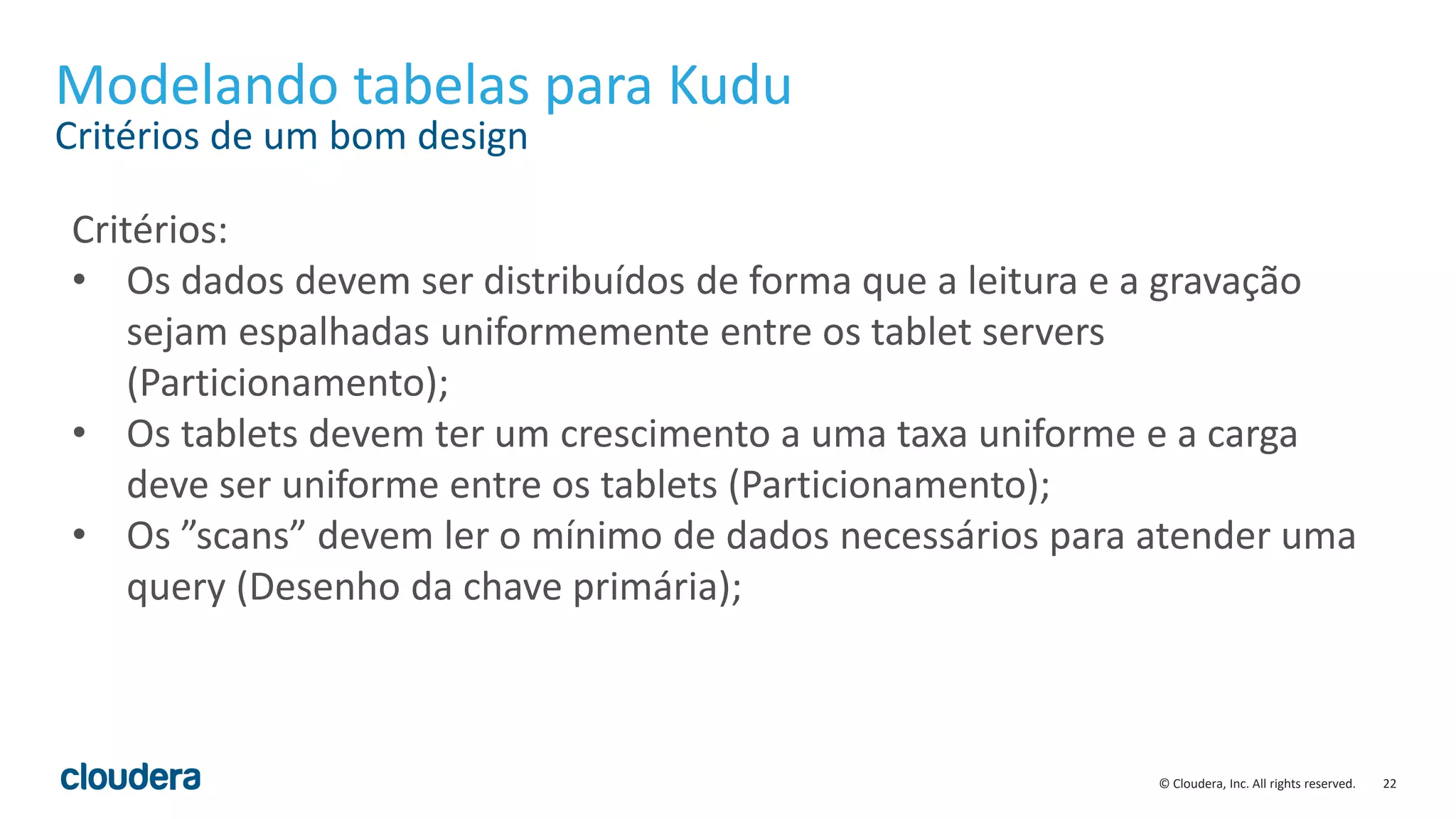 22© Cloudera, Inc. All rights reserved.
Modelando tabelas para Kudu
Critérios de um bom design
Critérios:
• Os dados devem ser distribuídos de forma que a leitura e a gravação
sejam espalhadas uniformemente entre os tablet servers
(Particionamento);
• Os tablets devem ter um crescimento a uma taxa uniforme e a carga
deve ser uniforme entre os tablets (Particionamento);
• Os ”scans” devem ler o mínimo de dados necessários para atender uma
query (Desenho da chave primária);
 