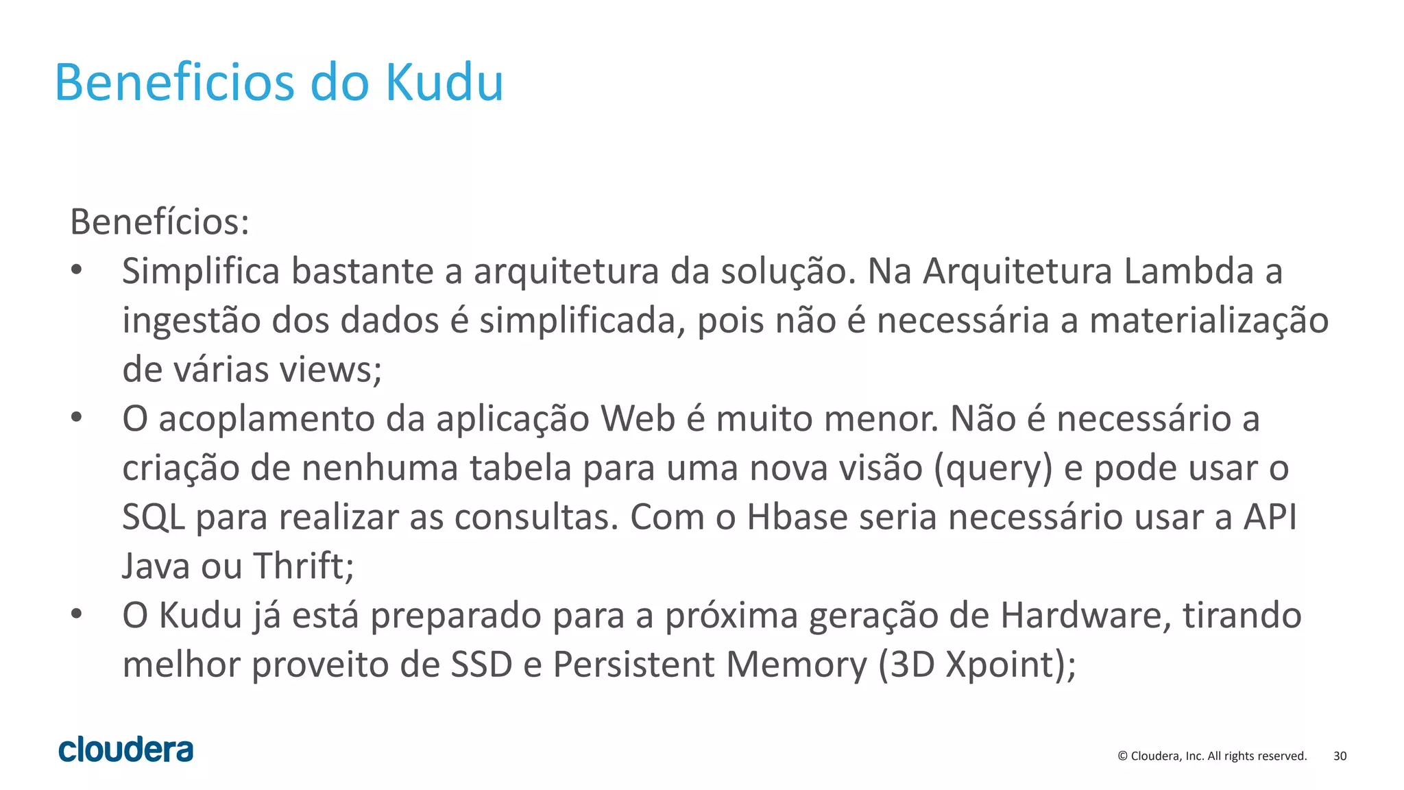 30© Cloudera, Inc. All rights reserved.
Beneficios do Kudu
Benefícios:
• Simplifica bastante a arquitetura da solução. Na Arquitetura Lambda a
ingestão dos dados é simplificada, pois não é necessária a materialização
de várias views;
• O acoplamento da aplicação Web é muito menor. Não é necessário a
criação de nenhuma tabela para uma nova visão (query) e pode usar o
SQL para realizar as consultas. Com o Hbase seria necessário usar a API
Java ou Thrift;
• O Kudu já está preparado para a próxima geração de Hardware, tirando
melhor proveito de SSD e Persistent Memory (3D Xpoint);
 