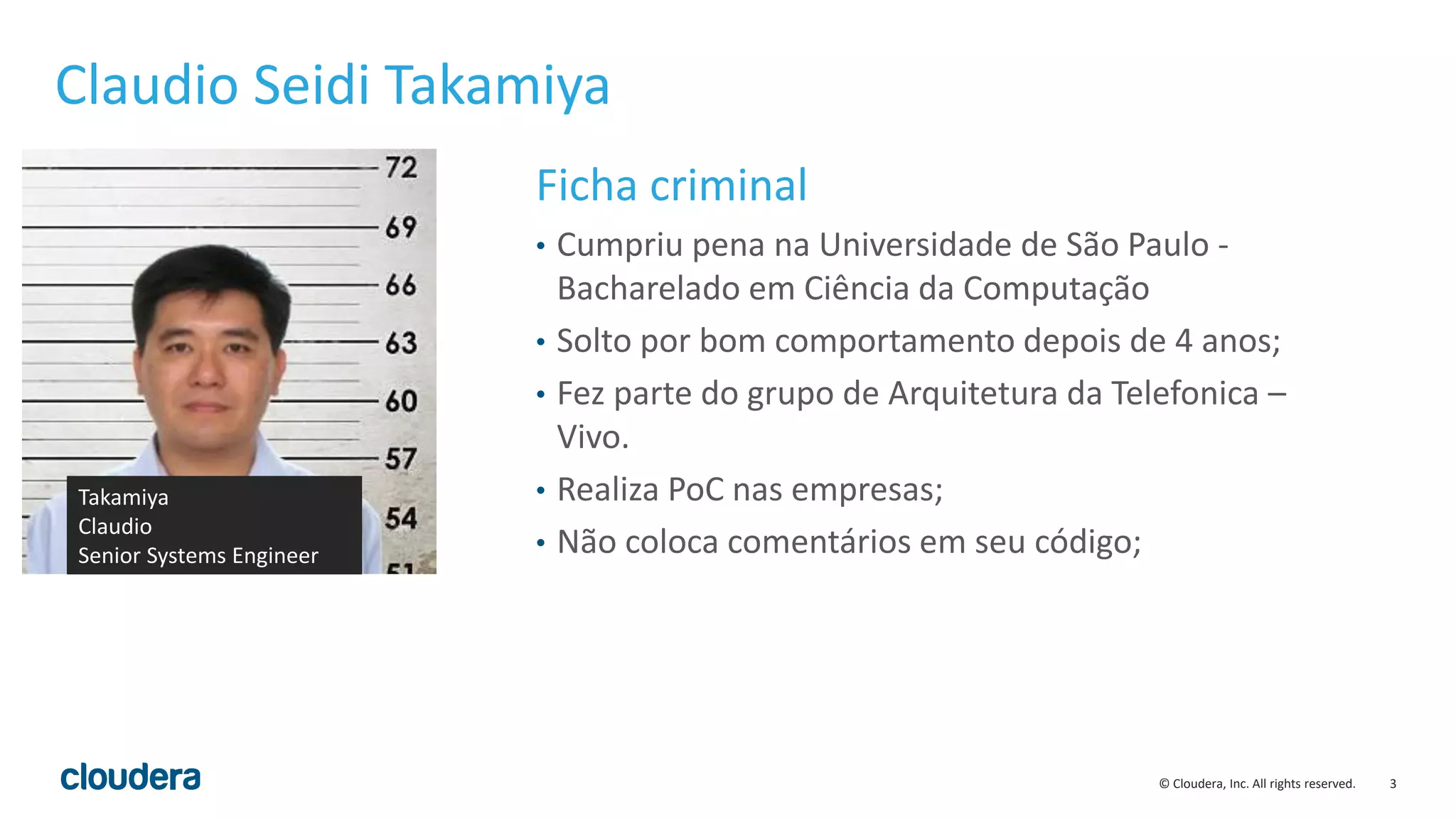 3© Cloudera, Inc. All rights reserved.
Claudio Seidi Takamiya
Ficha criminal
• Cumpriu pena na Universidade de São Paulo -
Bacharelado em Ciência da Computação
• Solto por bom comportamento depois de 4 anos;
• Fez parte do grupo de Arquitetura da Telefonica –
Vivo.
• Realiza PoC nas empresas;
• Não coloca comentários em seu código;
Takamiya
Claudio
Senior Systems Engineer
 