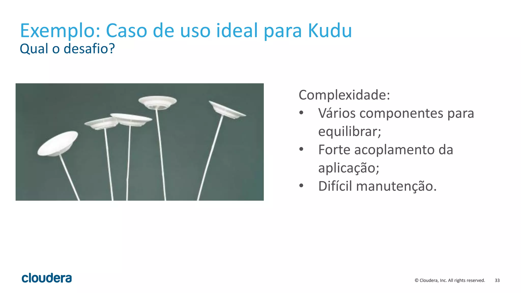 33© Cloudera, Inc. All rights reserved.
Exemplo: Caso de uso ideal para Kudu
Qual o desafio?
Complexidade:
• Vários componentes para
equilibrar;
• Forte acoplamento da
aplicação;
• Difícil manutenção.
 