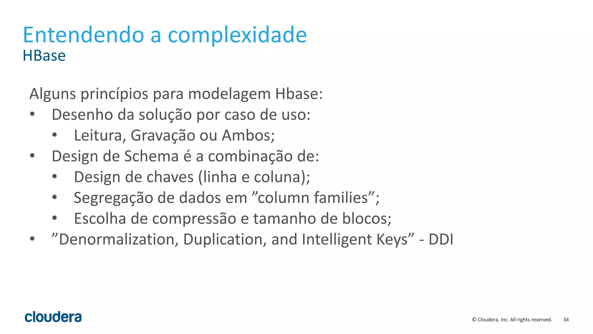 34© Cloudera, Inc. All rights reserved.
Entendendo a complexidade
HBase
Alguns princípios para modelagem Hbase:
• Desenho da solução por caso de uso:
• Leitura, Gravação ou Ambos;
• Design de Schema é a combinação de:
• Design de chaves (linha e coluna);
• Segregação de dados em ”column families”;
• Escolha de compressão e tamanho de blocos;
• ”Denormalization, Duplication, and Intelligent Keys” - DDI
 