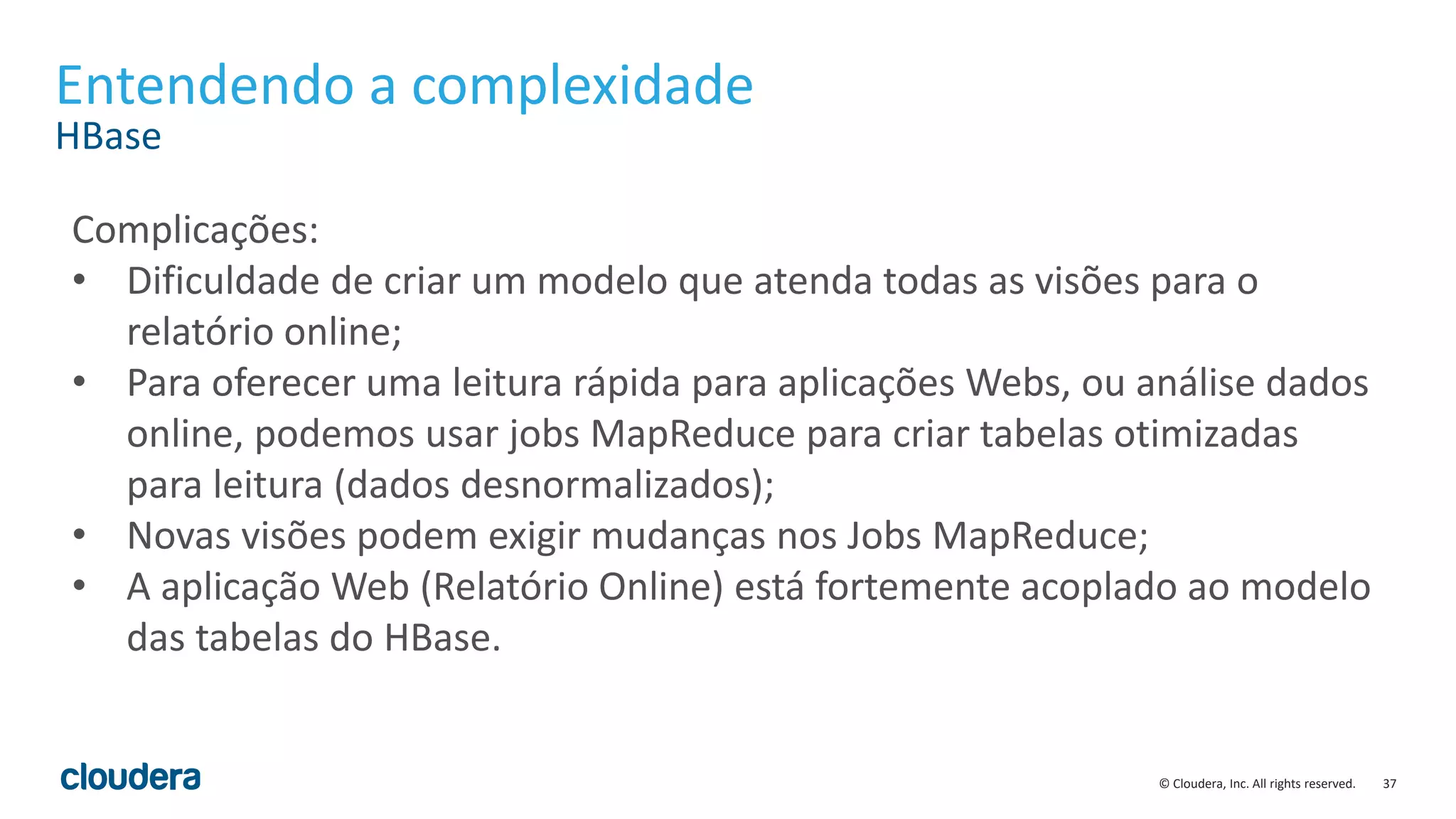 37© Cloudera, Inc. All rights reserved.
Entendendo a complexidade
HBase
Complicações:
• Dificuldade de criar um modelo que atenda todas as visões para o
relatório online;
• Para oferecer uma leitura rápida para aplicações Webs, ou análise dados
online, podemos usar jobs MapReduce para criar tabelas otimizadas
para leitura (dados desnormalizados);
• Novas visões podem exigir mudanças nos Jobs MapReduce;
• A aplicação Web (Relatório Online) está fortemente acoplado ao modelo
das tabelas do HBase.
 