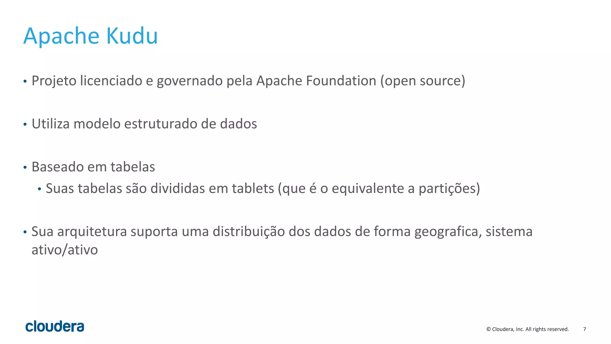7© Cloudera, Inc. All rights reserved.
Apache Kudu
• Projeto licenciado e governado pela Apache Foundation (open source)
• Utiliza modelo estruturado de dados
• Baseado em tabelas
• Suas tabelas são divididas em tablets (que é o equivalente a partições)
• Sua arquitetura suporta uma distribuição dos dados de forma geografica, sistema
ativo/ativo
 