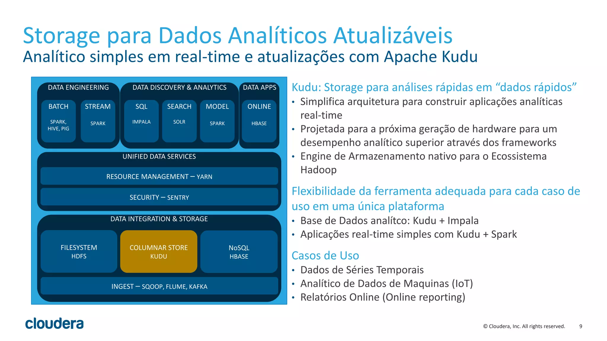 9© Cloudera, Inc. All rights reserved.
Storage para Dados Analíticos Atualizáveis
Analítico simples em real-time e atualizações com Apache Kudu
Kudu: Storage para análises rápidas em “dados rápidos”
• Simplifica arquitetura para construir aplicações analíticas
real-time
• Projetada para a próxima geração de hardware para um
desempenho analítico superior através dos frameworks
• Engine de Armazenamento nativo para o Ecossistema
Hadoop
Flexibilidade da ferramenta adequada para cada caso de
uso em uma única plataforma
• Base de Dados analítco: Kudu + Impala
• Aplicações real-time simples com Kudu + Spark
Casos de Uso
• Dados de Séries Temporais
• Analítico de Dados de Maquinas (IoT)
• Relatórios Online (Online reporting)
FILESYSTEM
HDFS
NoSQL
HBASE
INGEST – SQOOP, FLUME, KAFKA
DATA INTEGRATION & STORAGE
SECURITY – SENTRY
RESOURCE MANAGEMENT – YARN
UNIFIED DATA SERVICES
BATCH STREAM SQL SEARCH MODEL ONLINE
DATA ENGINEERING DATA DISCOVERY & ANALYTICS DATA APPS
SPARK,
HIVE, PIG
SPARK IMPALA SOLR SPARK HBASE
COLUMNAR STORE
KUDU
 