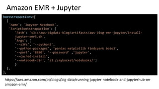 Amazon EMR + Jupyter
BootstrapActions=[
{
'Name': 'Jupyter Notebook',
'ScriptBootstrapAction': {
'Path': 's3://aws-bigdata-blog/artifacts/aws-blog-emr-jupyter/install-
jupyter-emr5.sh',
'Args': [
'--s3fs', '--python3',
'--python-packages', 'pandas matplotlib findspark boto3',
'--port', '8880', '--password' ,'jupyter',
'--cached-install',
'--notebook-dir', 's3://mybucket/notebooks/']
}
},
],
https://aws.amazon.com/pt/blogs/big-data/running-jupyter-notebook-and-jupyterhub-on-
amazon-emr/
 