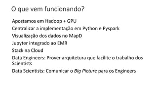 O que vem funcionando?
Apostamos em Hadoop + GPU
Centralizar a implementação em Python e Pyspark
Visualização dos dados no MapD
Jupyter integrado ao EMR
Stack na Cloud
Data Engineers: Prover arquitetura que facilite o trabalho dos
Scientists
Data Scientists: Comunicar o Big Picture para os Engineers
 