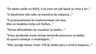 “O dataframe não cabe na memória da máquina...”
“Os dados estão no HDFS, é só criar um job Spark ou Hive e ler...”
“O processamento foi implementado em Java.
Mas os modelos estão em Python...”
“Temos dificuldades de visualizar os dados...”
“Não consigo baixar trazer 1TB de dados para a minha máquina...”
“Estou perdendo muito tempo tentando processar os dados.
Só queria começar a modelagem...”
 