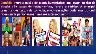 Comédia: representação de textos humorísticos que levam ao riso da
plateia. São textos de caráter crítico, jocoso e satírico. A principal
temática dos textos de comédia, envolvem ações cotidianas do qual
fazem parte personagens humanos estereotipados.
 