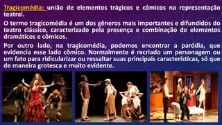Tragicomédia: união de elementos trágicos e cômicos na representação
teatral.
O termo tragicomédia é um dos gêneros mais importantes e difundidos do
teatro clássico, caracterizado pela presença e combinação de elementos
dramáticos e cômicos.
Por outro lado, na tragicomédia, podemos encontrar a paródia, que
evidencia esse lado cômico. Normalmente é recriado um personagem ou
um fato para ridicularizar ou ressaltar suas principais características, só que
de maneira grotesca e muito evidente.
 