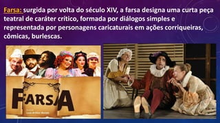 Farsa: surgida por volta do século XIV, a farsa designa uma curta peça
teatral de caráter crítico, formada por diálogos simples e
representada por personagens caricaturais em ações corriqueiras,
cômicas, burlescas.
 