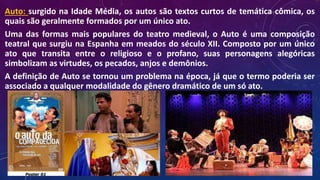 Auto: surgido na Idade Média, os autos são textos curtos de temática cômica, os
quais são geralmente formados por um único ato.
Uma das formas mais populares do teatro medieval, o Auto é uma composição
teatral que surgiu na Espanha em meados do século XII. Composto por um único
ato que transita entre o religioso e o profano, suas personagens alegóricas
simbolizam as virtudes, os pecados, anjos e demônios.
A definição de Auto se tornou um problema na época, já que o termo poderia ser
associado a qualquer modalidade do gênero dramático de um só ato.
 