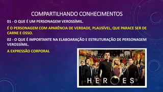 COMPARTILHANDO CONHECIMENTOS
01 - O QUE É UM PERSONAGEM VEROSSÍMIL.
É O PERSONAGEM COM APARÊNCIA DE VERDADE, PLAUSÍVEL, QUE PARACE SER DE
CARNE E OSSO.
02 - O QUE É IMPORTANTE NA ELABOARAÇÃO E ESTRUTURAÇÃO DE PERSONAGEM
VEROSSÍMIL.
A EXPRESSÃO CORPORAL
 