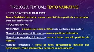 TIPOLOGIA TEXTUAL: TEXTO NARRATIVO
• TIPOLOGIA TEXTUAL NARRATIVA:
Tem a finalidade de contar, narrar uma história a partir de um narrador.
Suas características são:
FOCO NARRATIVO
NARRADOR – é aquele que narra os fatos (não confundir com autor)
Narrador Personagem/ 1ª pessoa – narra e participa da história.
Narrador observador/ 3ª pessoa – narra os fatos, mas não participa da
história.
Narrador onisciente – conta os fatos apresentando detalhes dos
personagens, como sentimentos, sensações e pensamentos.
 