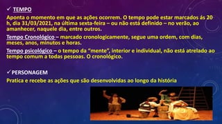  TEMPO
Aponta o momento em que as ações ocorrem. O tempo pode estar marcados ás 20
h, dia 31/03/2021, na última sexta-feira – ou não está definido – no verão, ao
amanhecer, naquele dia, entre outros.
Tempo Cronológico – marcado cronologicamente, segue uma ordem, com dias,
meses, anos, minutos e horas.
Tempo psicológico – o tempo da “mente”, interior e individual, não está atrelado ao
tempo comum a todas pessoas. O cronológico.
PERSONAGEM
Pratica e recebe as ações que são desenvolvidas ao longo da história
 