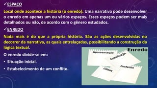 ESPAÇO
Local onde acontece a história (o enredo). Uma narrativa pode desenvolver
o enredo em apenas um ou vários espaços. Esses espaços podem ser mais
detalhados ou não, de acordo com o gênero estudados.
ENREDO
Nada mais é do que a própria história. São as ações desenvolvidas no
decorrer da narrativa, as quais entrelaçadas, possibilitando a construção da
lógica textual.
O enredo divide-se em:
• Situação inicial.
• Estabelecimento de um conflito.
 