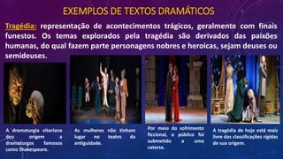 EXEMPLOS DE TEXTOS DRAMÁTICOS
Tragédia: representação de acontecimentos trágicos, geralmente com finais
funestos. Os temas explorados pela tragédia são derivados das paixões
humanas, do qual fazem parte personagens nobres e heroicas, sejam deuses ou
semideuses.
A tragédia de hoje está mais
livre das classificações rígidas
de sua origem.
Por meio do sofrimento
ficcional, o público foi
submetido a uma
catarse.
As mulheres não tinham
lugar no teatro da
antiguidade.
A dramaturgia vitoriana
deu origem a
dramaturgos famosos
como Shakespeare.
 