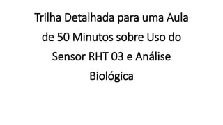 Trilha Detalhada para uma Aula
de 50 Minutos sobre Uso do
Sensor RHT 03 e Análise
Biológica
 