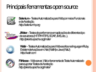 Principais ferra entasopensource
                m
     Seleniu  m–T  estesAutomatizadosparaW porm Funcionais
                                          eb   eios
     edeAceitação.
     http://seleniumhq.org

     JM –T
         eter estesdeperform emaplicaçõesdediferentestipo
                                 ance
     deservidores(HTTP/HT , SO , JM etc..).
                              TPS AP S,
     http://jakarta.apache.org/jmeter

      W –T
        atir estesAutom atizadosparaW escritosnalinguagemRuby.
                                      eb
      Existemderivaçõesem.Net (W eJava(W
                                 atN)       atJ)
      http://watir.com

     FitNesse–W server, W eferram deT Autom
                     eb          iki    enta este atizado
     parasuportarT    estesdeAceitação
     http://jakarta.apache.org/jm eter/
 