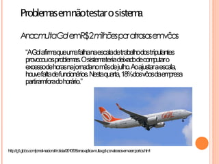 Problem emnãotestar osiste a
               as                 m

        Ana m G
           c ulta olemR$2 milhõespor atra emvôos
                                         sos
            “AGol afirm queum falhanaescaladetrabalhodostripulantes
                       a      a
            provocouosproblem Osistem teriadeixadodecom o
                              as.         a                  putar
            excessodehorasnajornadanom dejulho.Aoajustaraescala,
                                           ês
            houvefaltadefuncionários. Nestaquarta, 18%dosvôosdaem  presa
            partiramforadohorário.”




http://g1.globo.com/jornal-nacional/noticia/2010/08/anac-aplica-multa-gol-por-atrasos-em-aeroportos.html
 