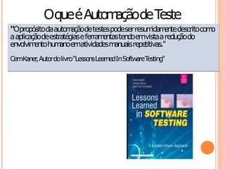 Oqueé Auto açãode T
                     m        este
"Opropósitodaauto a detestespodeser resu ida en descritocom
                   m ção                    m m te           o
a aplicaçãodeestratégiase ferra entastendoemvistaa reduçãodo
                               m
envolvim hu anoemativida m uaisrepetitivas."
         ento m                des an
CemKaner Autordolivro"LessonsLearnedInSoftw T
       ,                                   are esting"
 