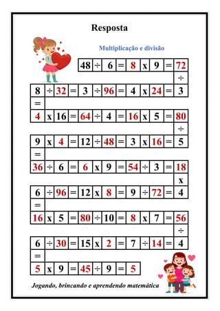 Resposta
Multiplicação e divisão
48 ÷ 6 = 8 x 9 = 72
÷
8 ÷ 32 = 3 ÷ 96 = 4 x 24 = 3
=
4 x 16 = 64 ÷ 4 = 16 x 5 = 80
÷
9 x 4 = 12 ÷ 48 = 3 x 16 = 5
=
36 ÷ 6 = 6 x 9 = 54 ÷ 3 = 18
x
6 ÷ 96 = 12 x 8 = 9 ÷ 72 = 4
=
16 x 5 = 80 ÷ 10 = 8 x 7 = 56
÷
6 ÷ 30 = 15 x 2 = 7 ÷ 14 = 4
=
5 x 9 = 45 ÷ 9 = 5
Jogando, brincando e aprendendo matemática.
 