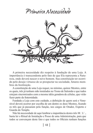 Primeira Necessidade




   A primeira necessidade diz respeito à fundação de uma Loja. A
importância é transcendente pelo fato de que Ela representa a Natu-
reza, onde deverá nascer o novo homem. Sua constituição ter ocorri-
do pelo desejo virtuoso de se prospectar na sociedade, futuros mem-
bros da Instituição.
   A constituição de uma Loja requer, no mínimo, quinze Mestres, entre
os quais, três já tenham sido instalados no Trono de Salomão e que todos
estejam sincronizados com a mesma idéia geradora de células, que virão
fazer parte da fraternidade.
   Fundada a Loja com este cuidado, a definição de quem será o Vene-
rável deverá ocorrer por escolha de um dentre os doze Mestres, ficando
os três que já passaram pela função, nos cargos de Orador, Experto e
Guarda do Templo.
   Não há necessidade de aqui lembrar a importância destes três M.˙.I.˙.,
basta ler o Ritual de Instalação e Posse de uma Administração, para que
todos se convençam deste fato e que todos os Oficiais tenham funções

                                  12
 