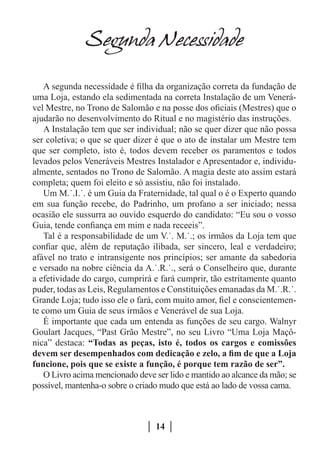 Segunda Necessidade

   A segunda necessidade é filha da organização correta da fundação de
uma Loja, estando ela sedimentada na correta Instalação de um Venerá-
vel Mestre, no Trono de Salomão e na posse dos oficiais (Mestres) que o
ajudarão no desenvolvimento do Ritual e no magistério das instruções.
   A Instalação tem que ser individual; não se quer dizer que não possa
ser coletiva; o que se quer dizer é que o ato de instalar um Mestre tem
que ser completo, isto é, todos devem receber os paramentos e todos
levados pelos Veneráveis Mestres Instalador e Apresentador e, individu-
almente, sentados no Trono de Salomão. A magia deste ato assim estará
completa; quem foi eleito e só assistiu, não foi instalado.
   Um M.˙.I.˙. é um Guia da Fraternidade, tal qual o é o Experto quando
em sua função recebe, do Padrinho, um profano a ser iniciado; nessa
ocasião ele sussurra ao ouvido esquerdo do candidato: “Eu sou o vosso
Guia, tende confiança em mim e nada receeis”.
   Tal é a responsabilidade de um V.˙. M.˙.; os irmãos da Loja tem que
confiar que, além de reputação ilibada, ser sincero, leal e verdadeiro;
afável no trato e intransigente nos princípios; ser amante da sabedoria
e versado na nobre ciência da A.˙.R.˙., será o Conselheiro que, durante
a efetividade do cargo, cumprirá e fará cumprir, tão estritamente quanto
puder, todas as Leis, Regulamentos e Constituições emanadas da M.˙.R.˙.
Grande Loja; tudo isso ele o fará, com muito amor, fiel e conscientemen-
te como um Guia de seus irmãos e Venerável de sua Loja.
   É importante que cada um entenda as funções de seu cargo. Walnyr
Goulart Jacques, “Past Grão Mestre”, no seu Livro “Uma Loja Maçô-
nica” destaca: “Todas as peças, isto é, todos os cargos e comissões
devem ser desempenhados com dedicação e zelo, a fim de que a Loja
funcione, pois que se existe a função, é porque tem razão de ser”.
   O Livro acima mencionado deve ser lido e mantido ao alcance da mão; se
possível, mantenha-o sobre o criado mudo que está ao lado de vossa cama.



                                  14
 